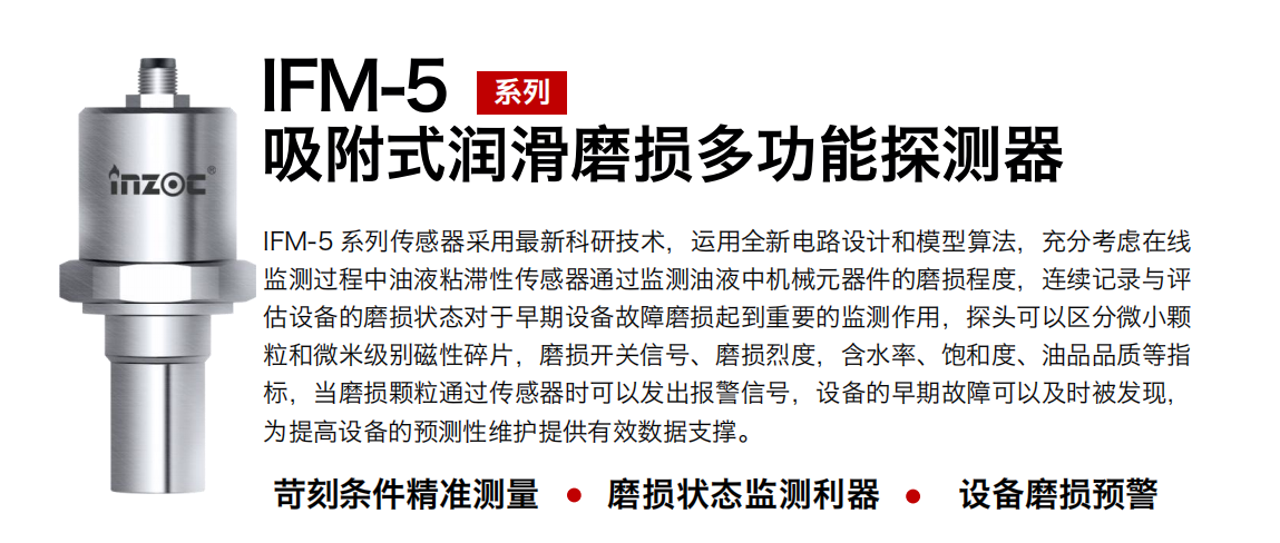 IFM-5吸附式潤滑磨損多功能探測器采用最新科研技術，運用全新電路設計和模型算法，充分考慮在線監測過程中油液粘滯性傳感器通過監測油液中機械元器件的磨損程度，連續記錄與評估設備的磨損狀態對于早期設備故障磨損起到重要的監測作用，探頭可以區分微小顆粒和微米級別磁性碎片，磨損開關信號、磨損烈度，含水率、飽和度、油品品質等指標，當磨損顆粒通過傳感器時可以發出報警信號，設備的早期故障可以及時被發現，為提高設備的預測性維護提供有效數據支撐。
行業：鋼鐵、石化、盾構、電力、風電、大型設備、OEM 集成等
油品：液壓油、透平油、柴機油、絕緣油、變壓器油等