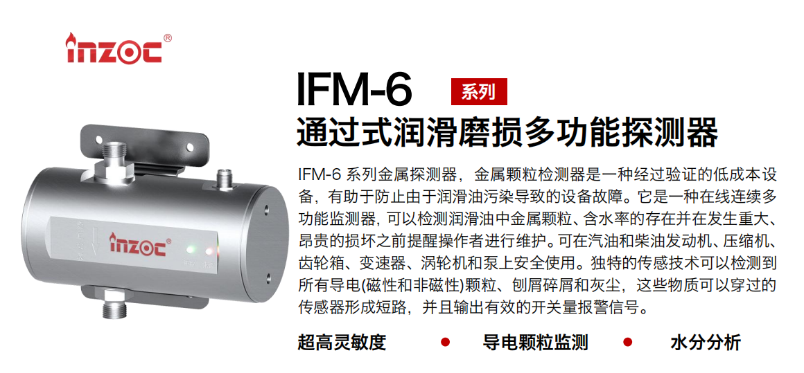 IFM-6系列過式潤滑磨損多功能探測器，該金屬顆粒檢測器是一種經過驗證的低成本設備，有助于防止由于潤滑油污染導致的設備故障。它是一種在線連續多功能監測器，可以檢測潤滑油中金屬顆粒、含水率的存在并在發生重大、昂貴的損壞之前提醒操作者進行維護?？稍谄秃筒裼桶l動機、壓縮機、齒輪箱、變速器、渦輪機和泵上安全使用。獨特的傳感技術可以檢測到所有導電(磁性和非磁性)顆粒、刨屑碎屑和灰塵，這些物質可以穿過的傳感器形成短路，并且輸出有效的開關量報警信號。
行業：鋼鐵、石化、盾構、電力、風電、大型設備、船舶運輸
油品：液壓油、透平油、柴機油、齒輪油、變壓器、壓縮機油